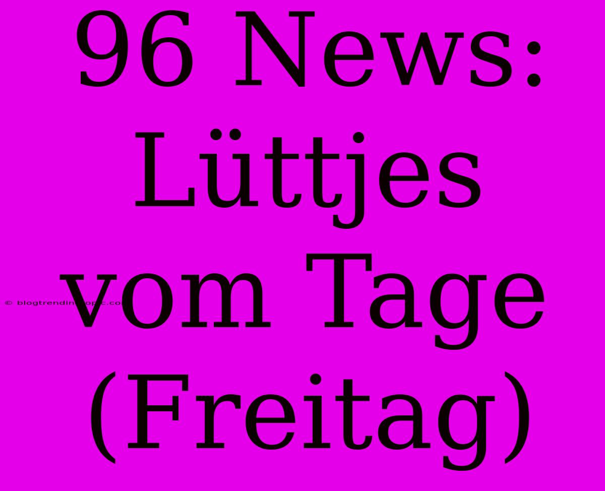 96 News: Lüttjes Vom Tage (Freitag)