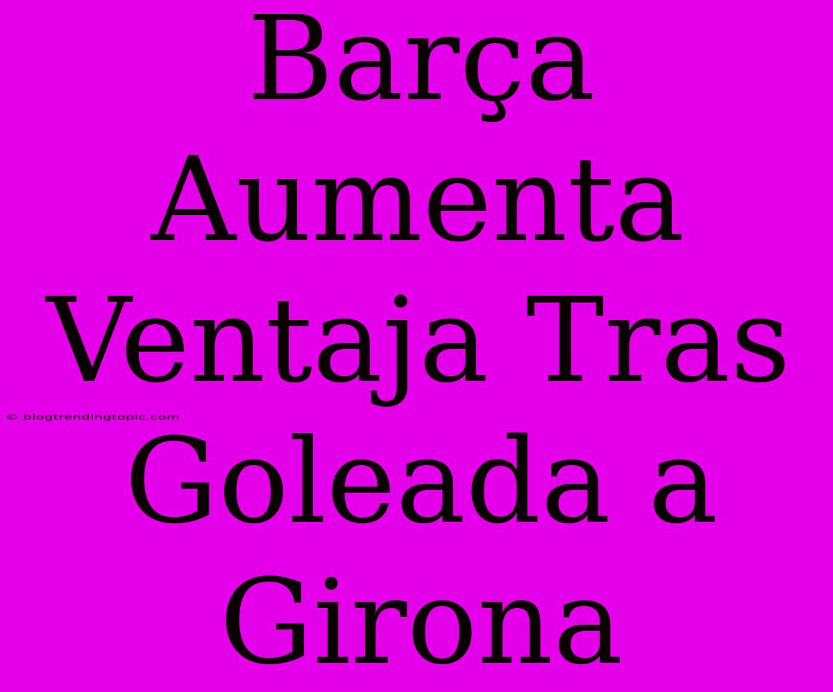 Barça Aumenta Ventaja Tras Goleada A Girona