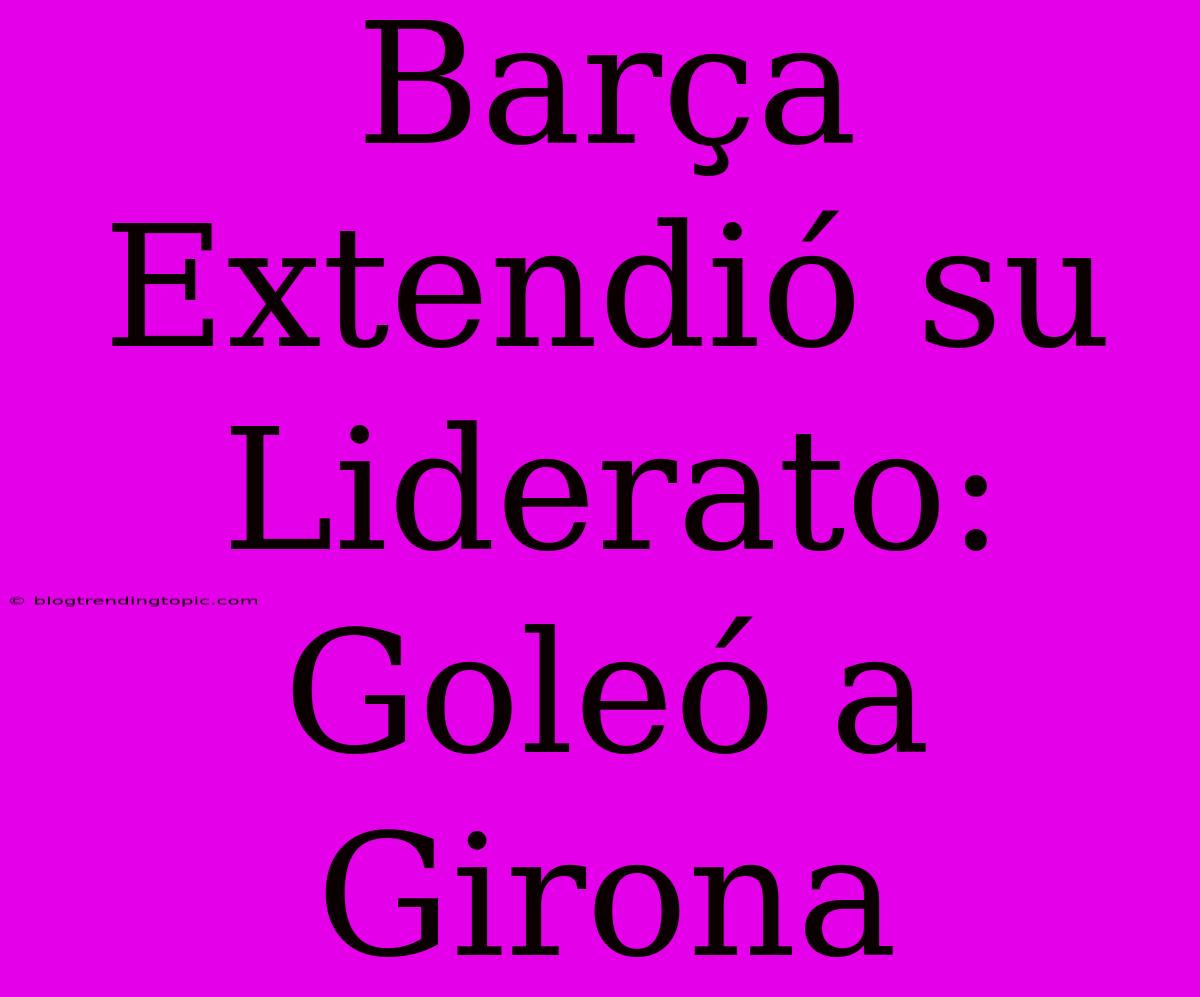 Barça Extendió Su Liderato: Goleó A Girona