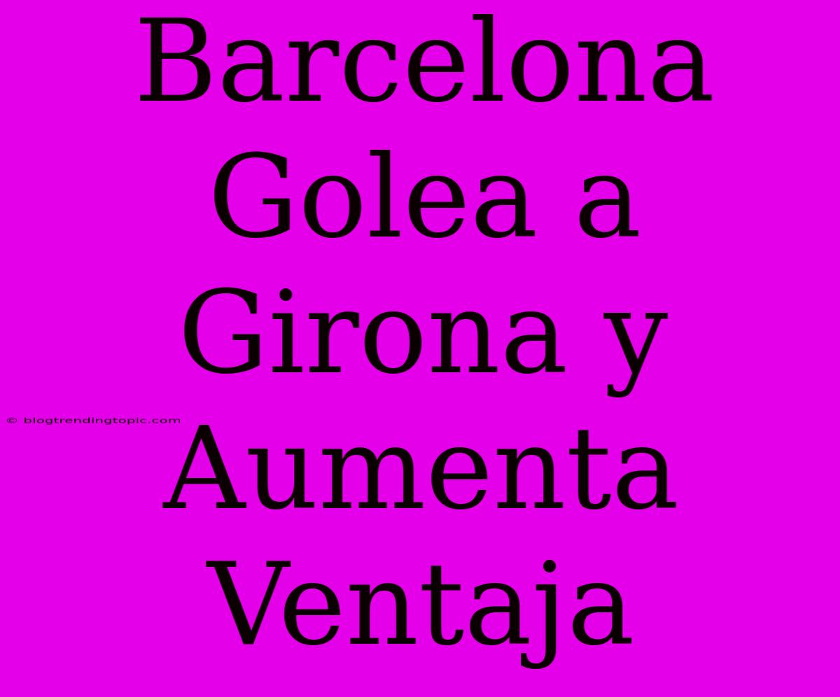 Barcelona Golea A Girona Y Aumenta Ventaja