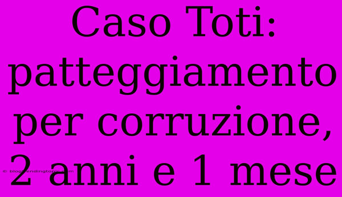 Caso Toti: Patteggiamento Per Corruzione, 2 Anni E 1 Mese