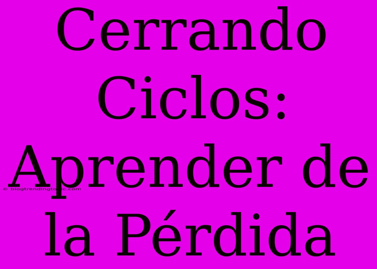 Cerrando Ciclos: Aprender De La Pérdida