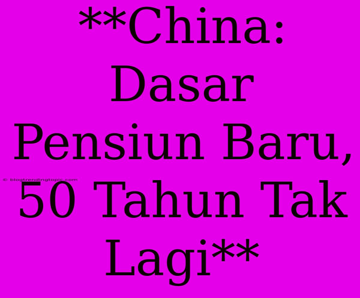 **China: Dasar Pensiun Baru, 50 Tahun Tak Lagi**