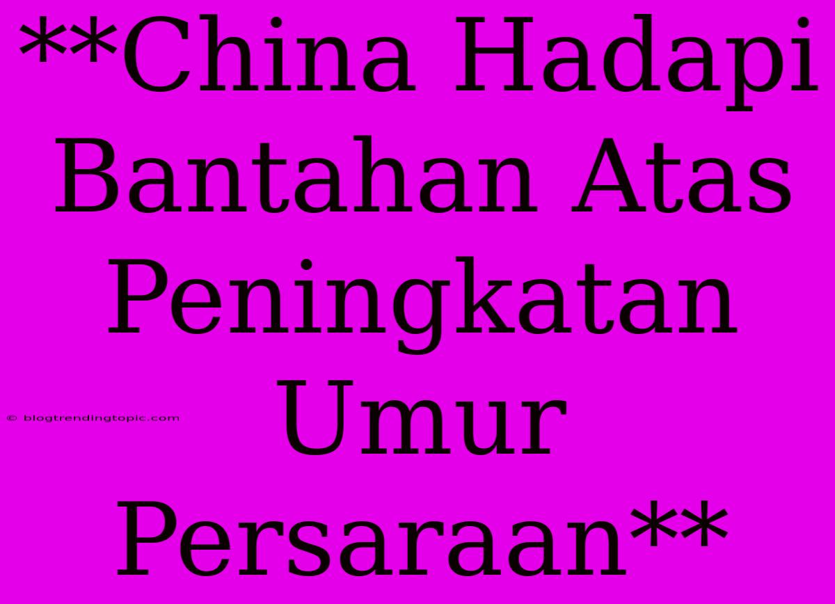 **China Hadapi Bantahan Atas Peningkatan Umur Persaraan**