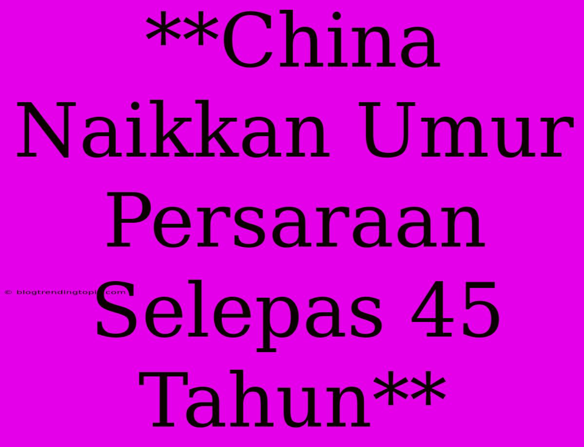 **China Naikkan Umur Persaraan Selepas 45 Tahun**