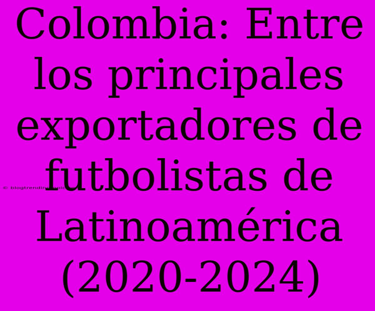 Colombia: Entre Los Principales Exportadores De Futbolistas De Latinoamérica (2020-2024)