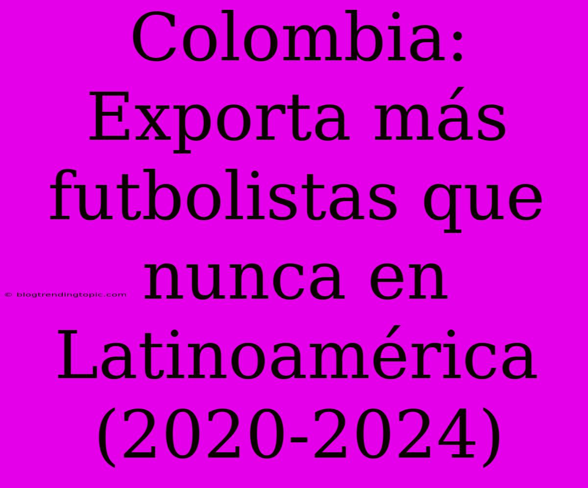 Colombia: Exporta Más Futbolistas Que Nunca En Latinoamérica (2020-2024)