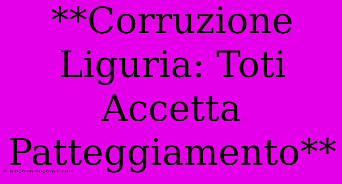 **Corruzione Liguria: Toti Accetta Patteggiamento**