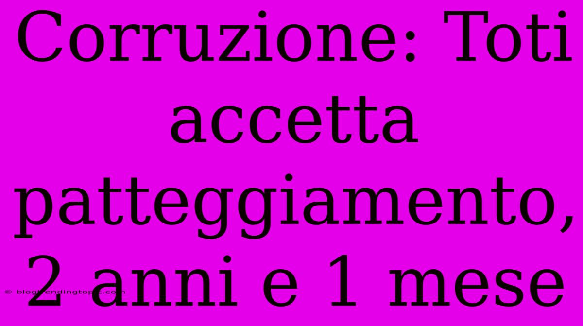 Corruzione: Toti Accetta Patteggiamento, 2 Anni E 1 Mese