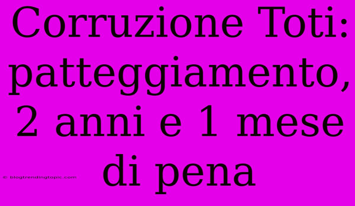 Corruzione Toti: Patteggiamento, 2 Anni E 1 Mese Di Pena