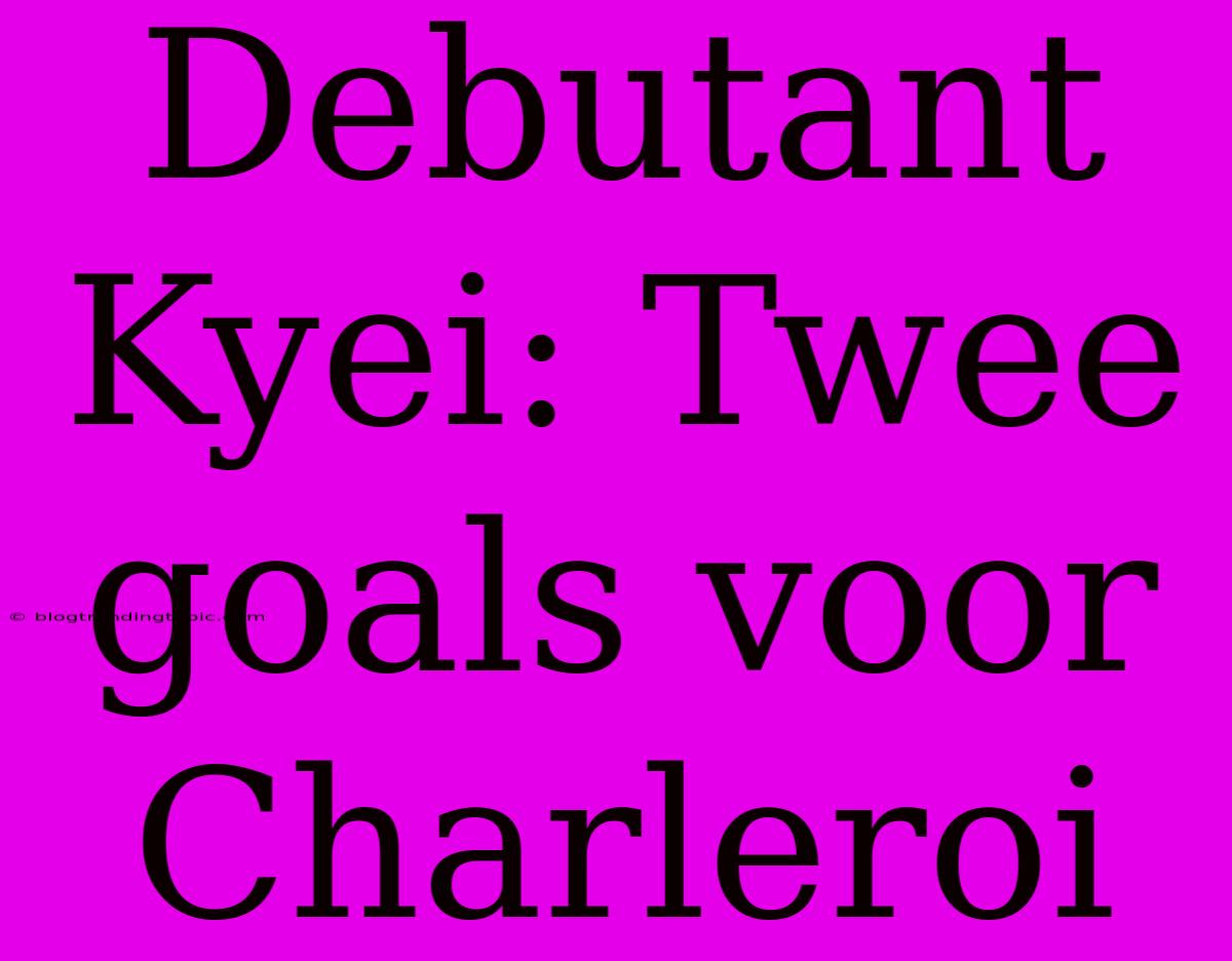 Debutant Kyei: Twee Goals Voor Charleroi