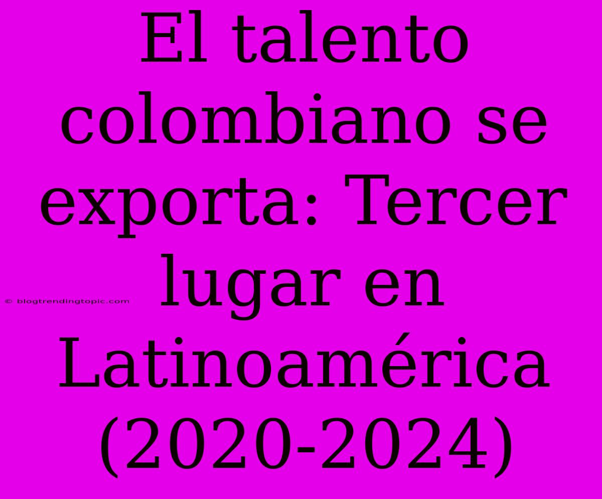 El Talento Colombiano Se Exporta: Tercer Lugar En Latinoamérica (2020-2024)