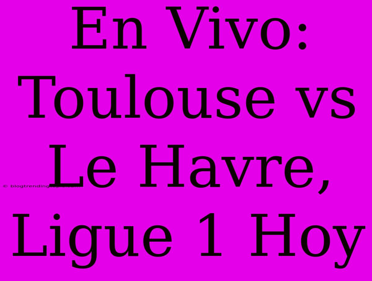 En Vivo: Toulouse Vs Le Havre, Ligue 1 Hoy