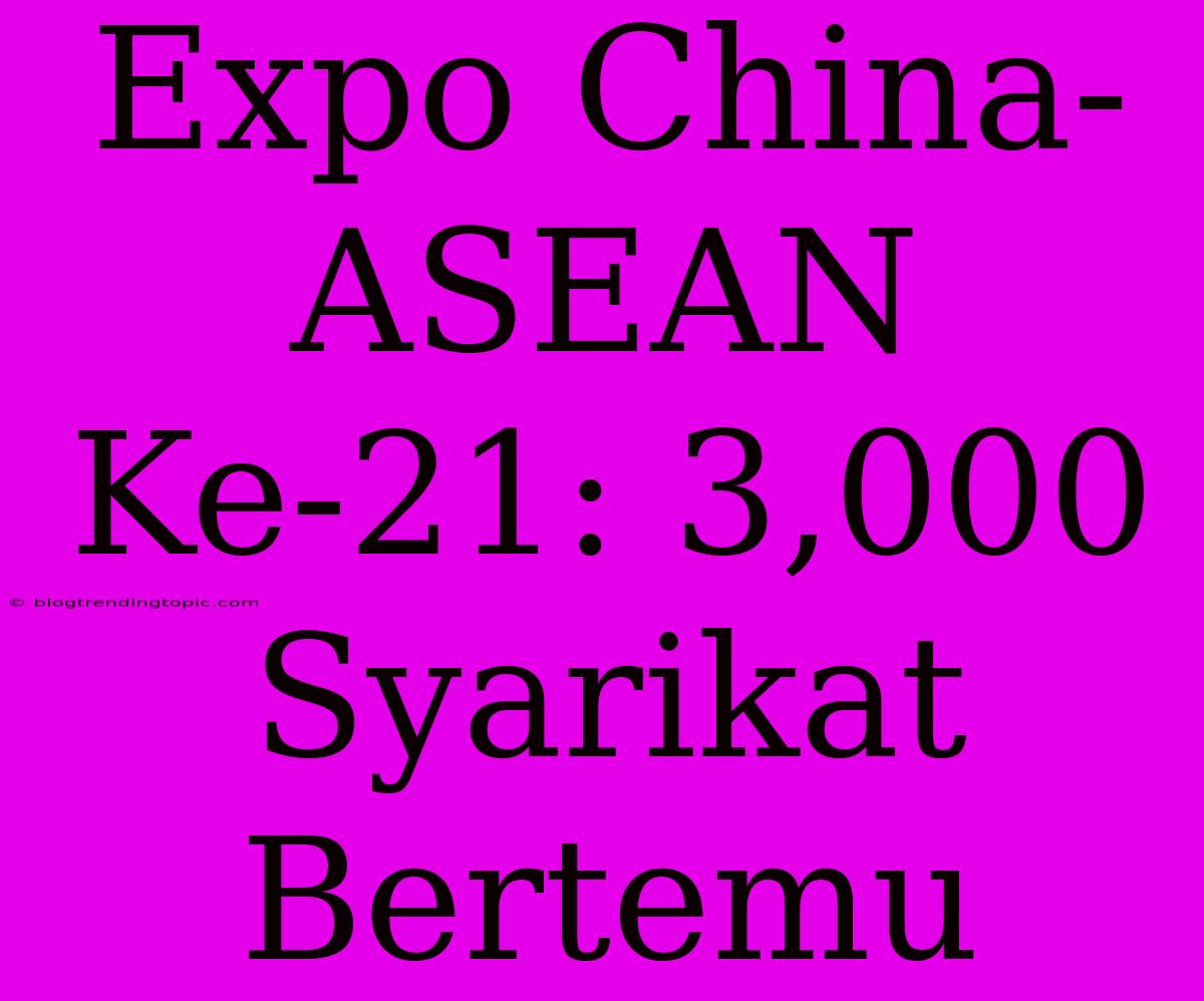 Expo China-ASEAN Ke-21: 3,000 Syarikat Bertemu