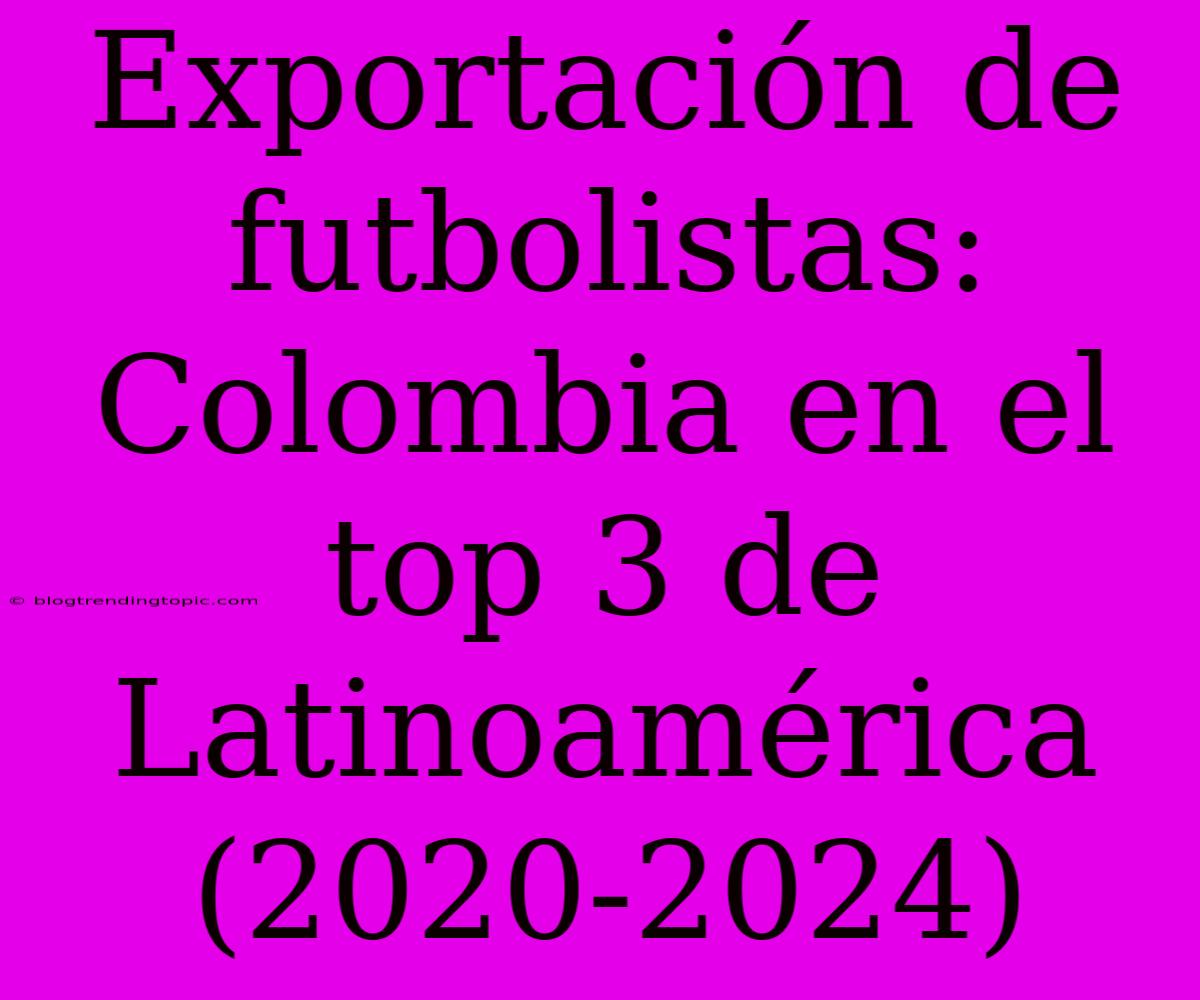 Exportación De Futbolistas: Colombia En El Top 3 De Latinoamérica (2020-2024)