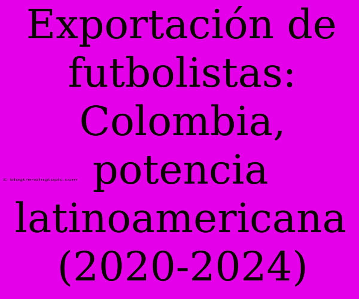 Exportación De Futbolistas: Colombia, Potencia Latinoamericana (2020-2024)