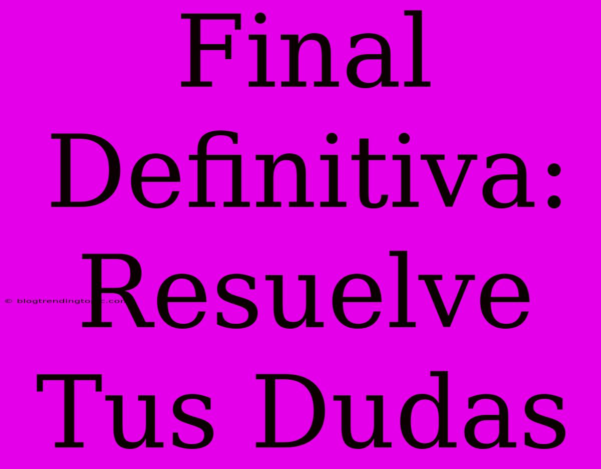 Final Definitiva: Resuelve Tus Dudas