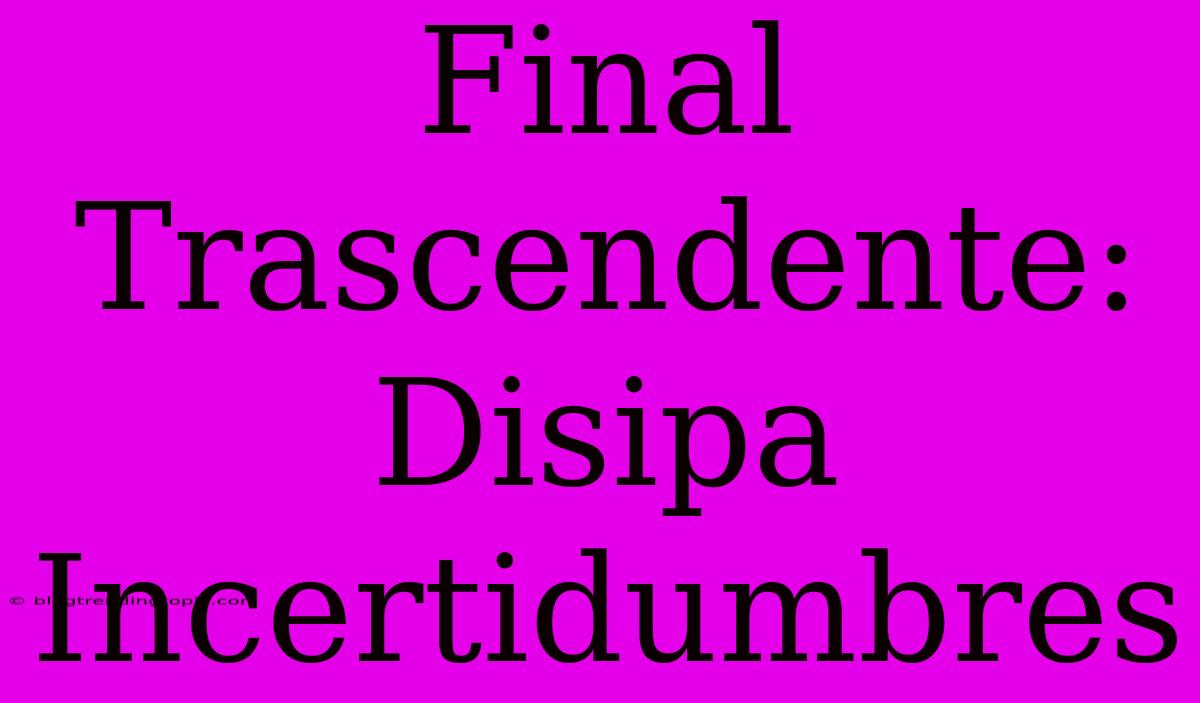 Final Trascendente: Disipa Incertidumbres