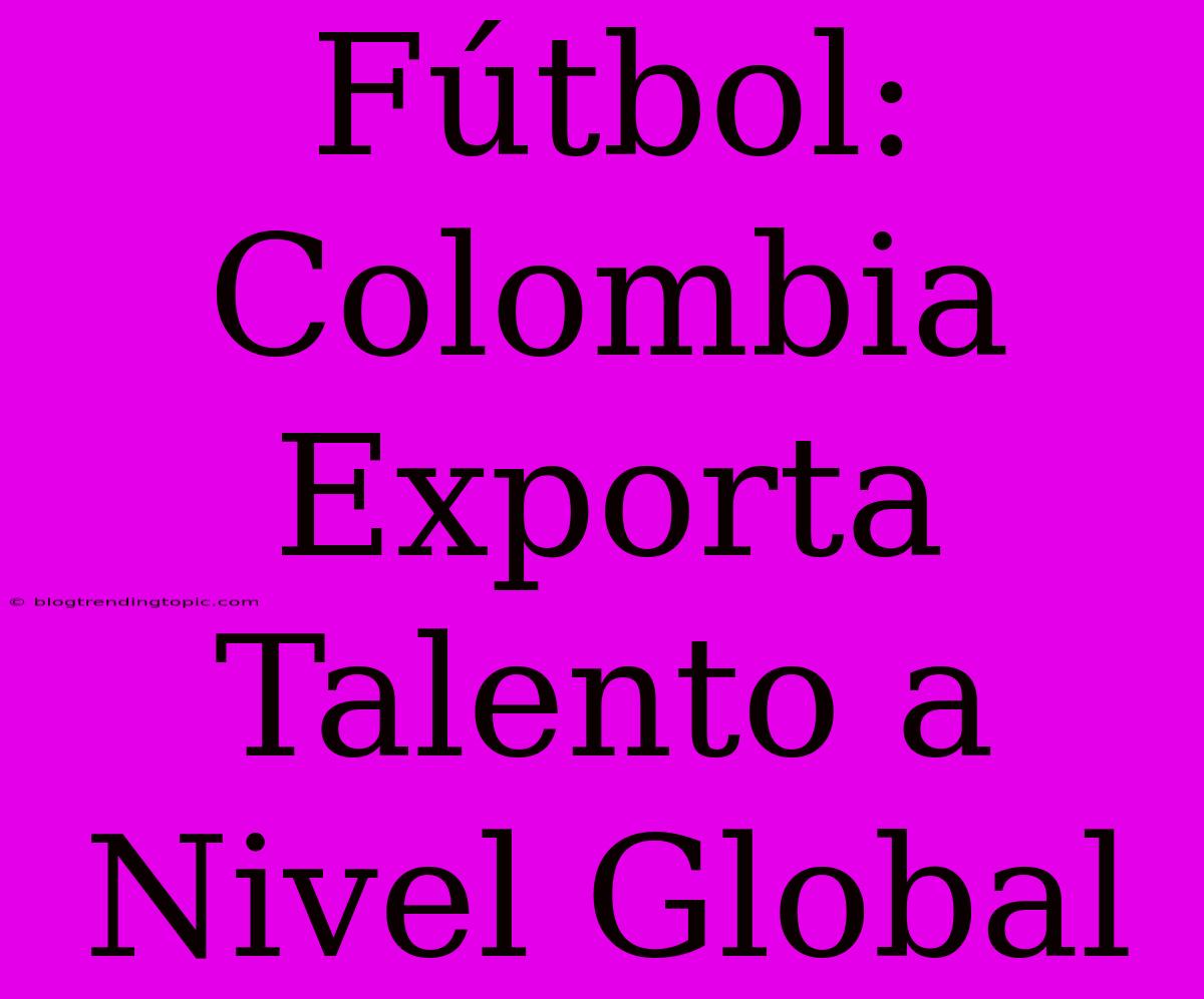 Fútbol: Colombia Exporta Talento A Nivel Global