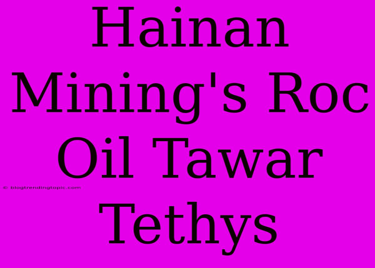 Hainan Mining's Roc Oil Tawar Tethys