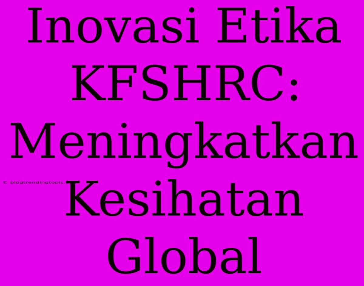 Inovasi Etika KFSHRC: Meningkatkan Kesihatan Global