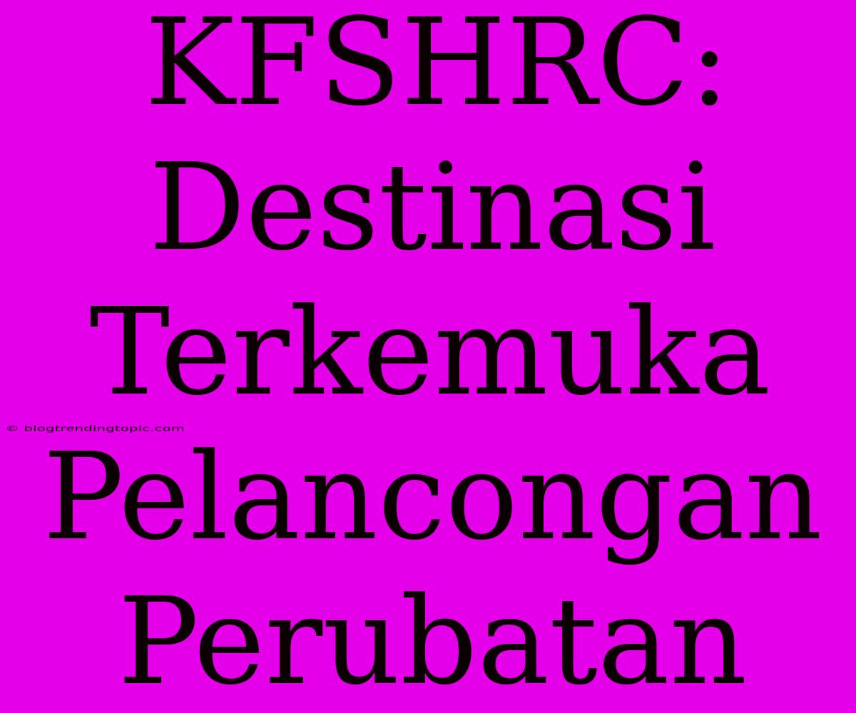 KFSHRC: Destinasi Terkemuka Pelancongan Perubatan