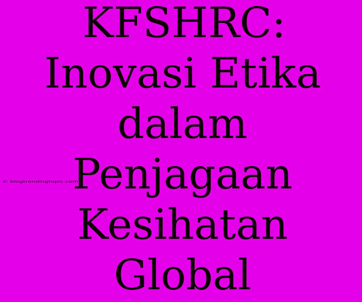 KFSHRC: Inovasi Etika Dalam Penjagaan Kesihatan Global