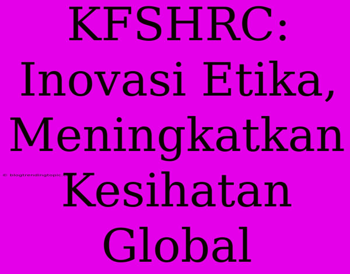 KFSHRC: Inovasi Etika, Meningkatkan Kesihatan Global