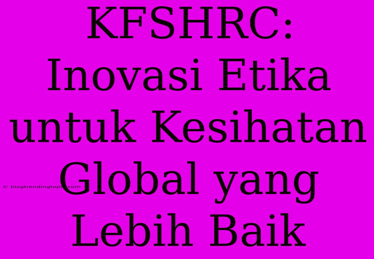 KFSHRC: Inovasi Etika Untuk Kesihatan Global Yang Lebih Baik