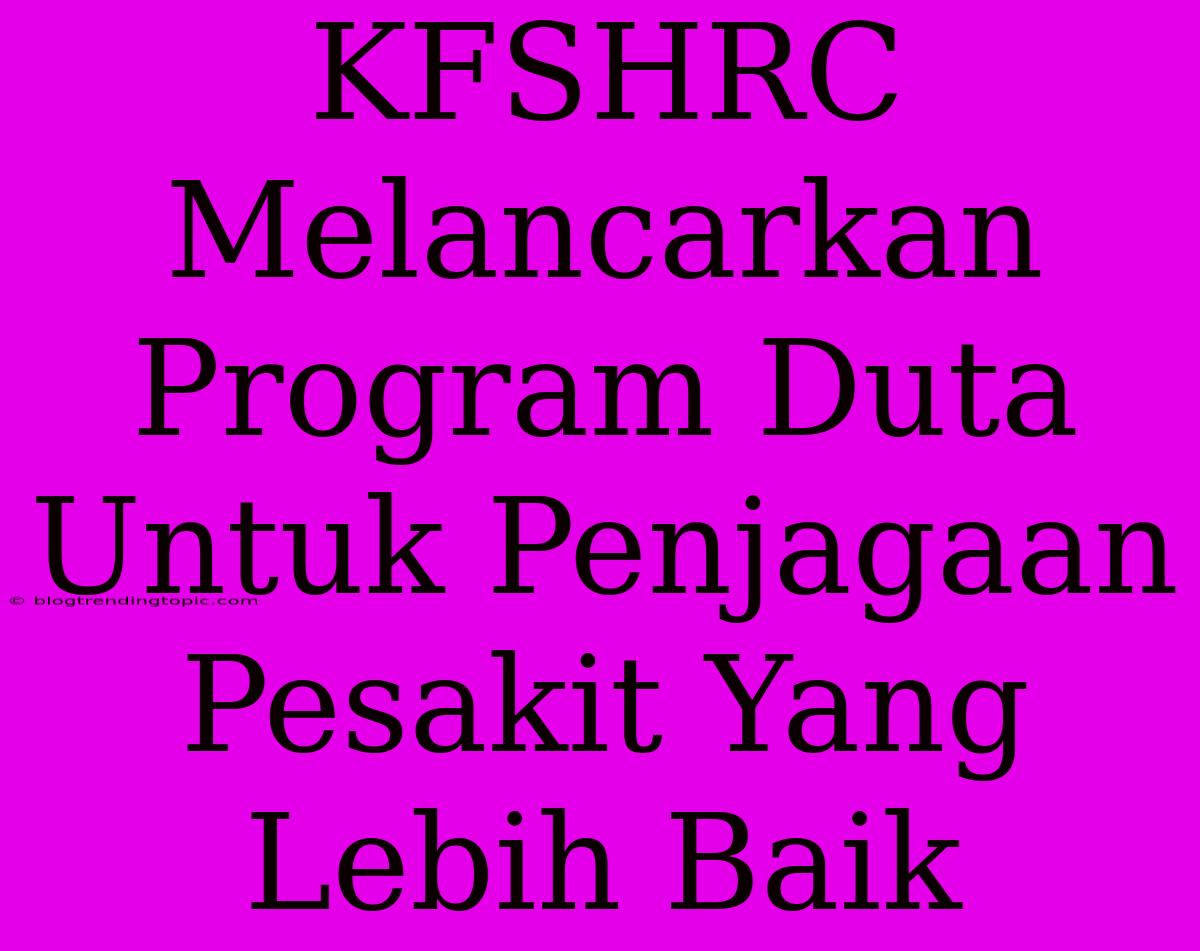 KFSHRC Melancarkan Program Duta Untuk Penjagaan Pesakit Yang Lebih Baik