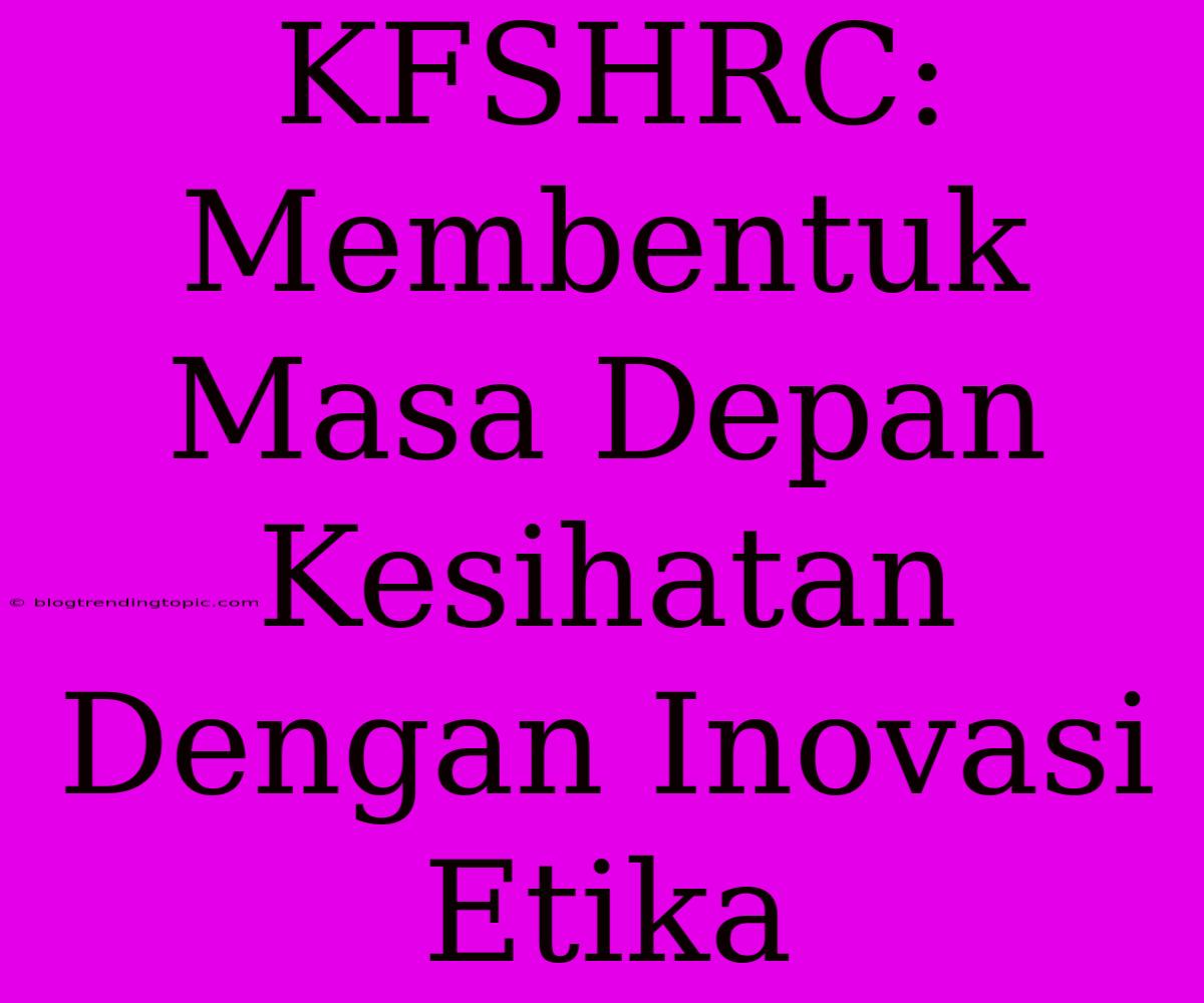 KFSHRC: Membentuk Masa Depan Kesihatan Dengan Inovasi Etika