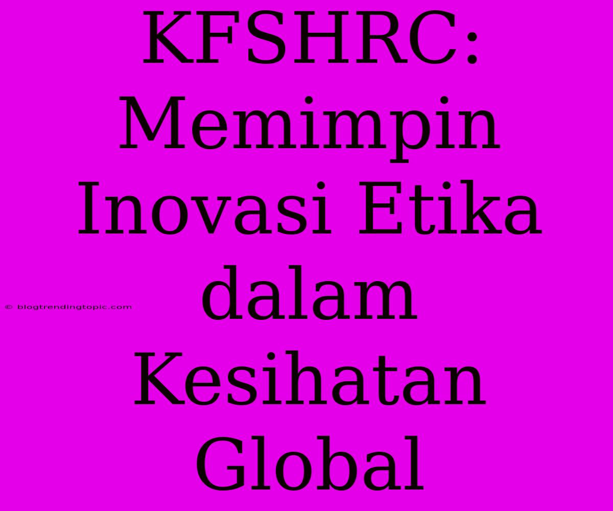 KFSHRC: Memimpin Inovasi Etika Dalam Kesihatan Global