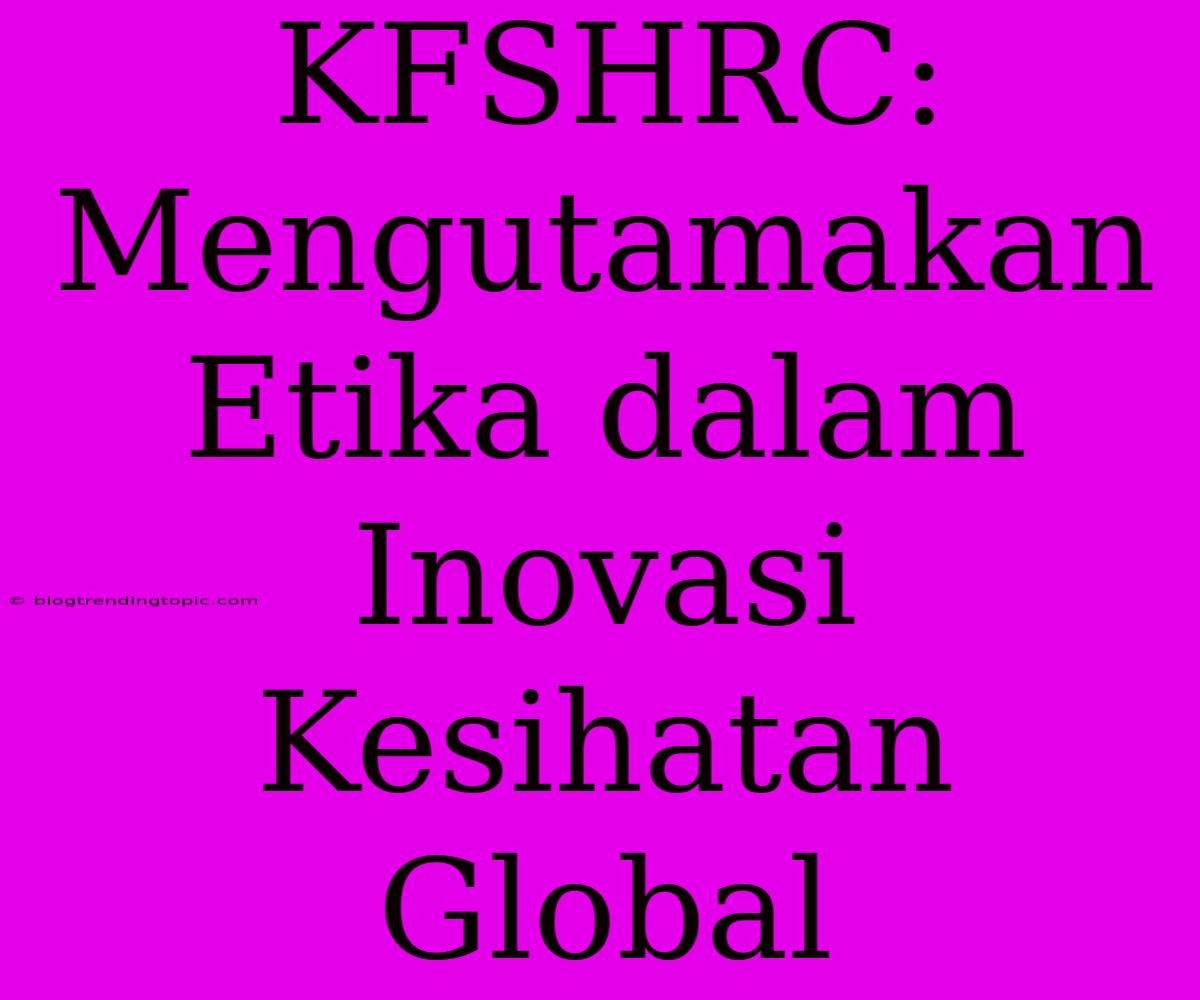 KFSHRC: Mengutamakan Etika Dalam Inovasi Kesihatan Global