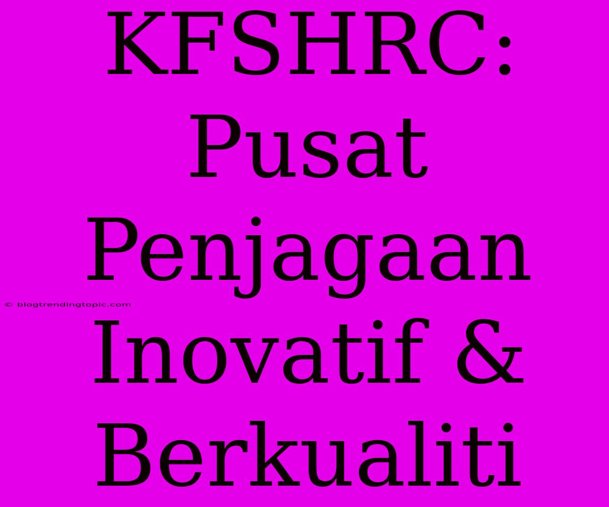 KFSHRC: Pusat Penjagaan Inovatif & Berkualiti