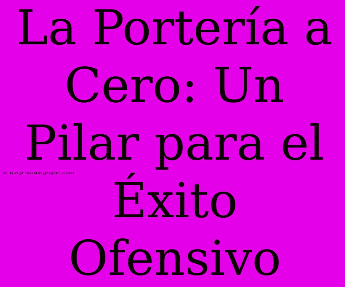 La Portería A Cero: Un Pilar Para El Éxito Ofensivo