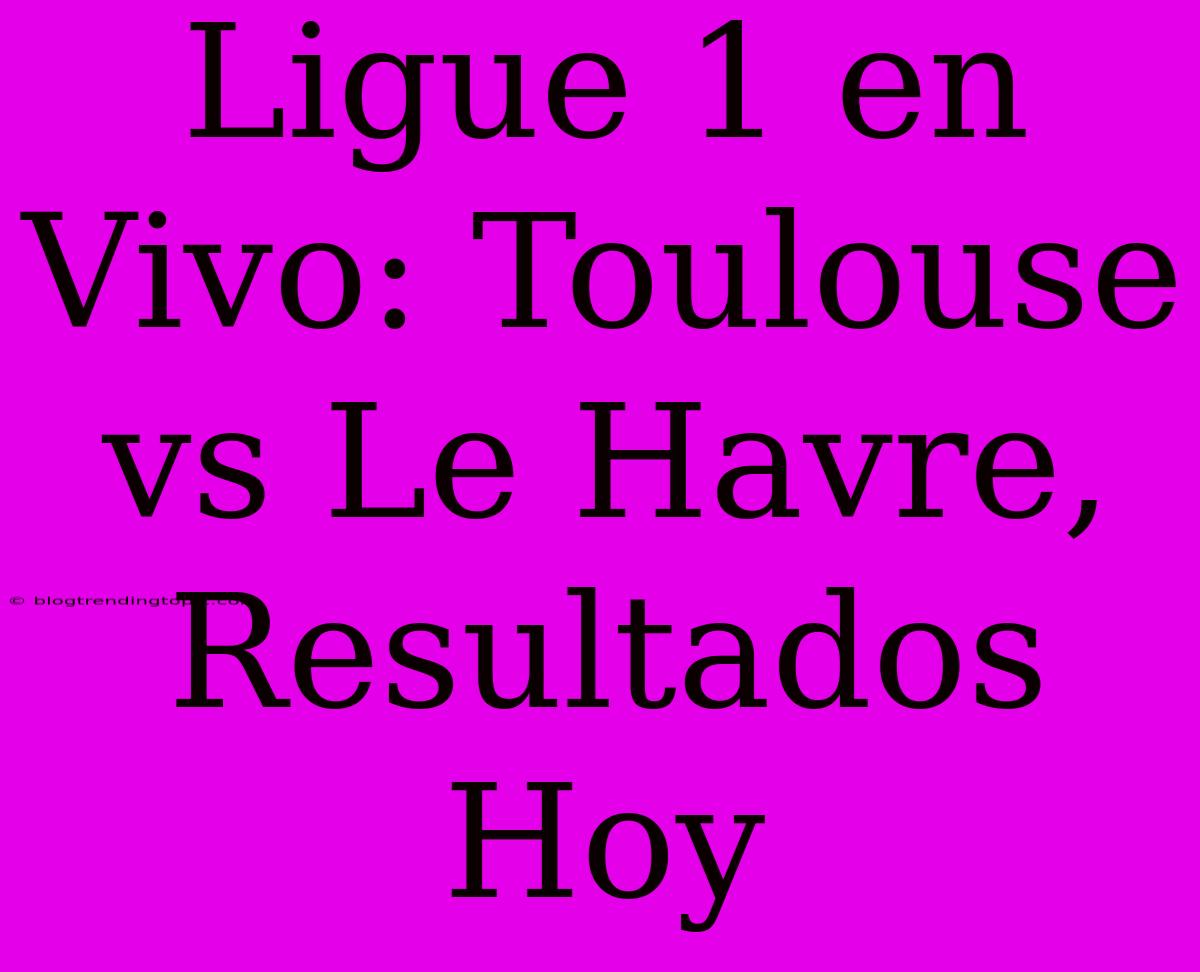 Ligue 1 En Vivo: Toulouse Vs Le Havre, Resultados Hoy