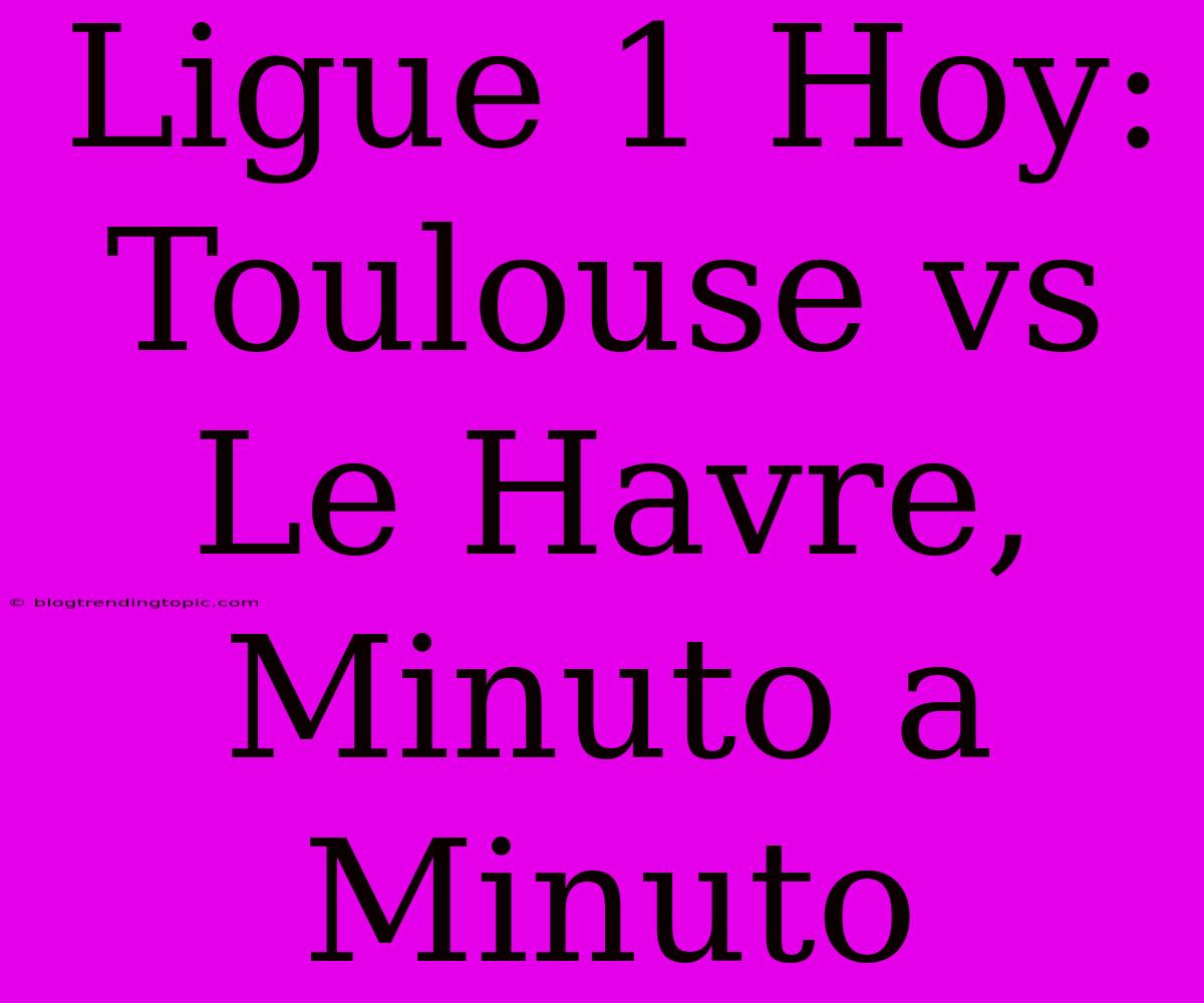 Ligue 1 Hoy: Toulouse Vs Le Havre, Minuto A Minuto