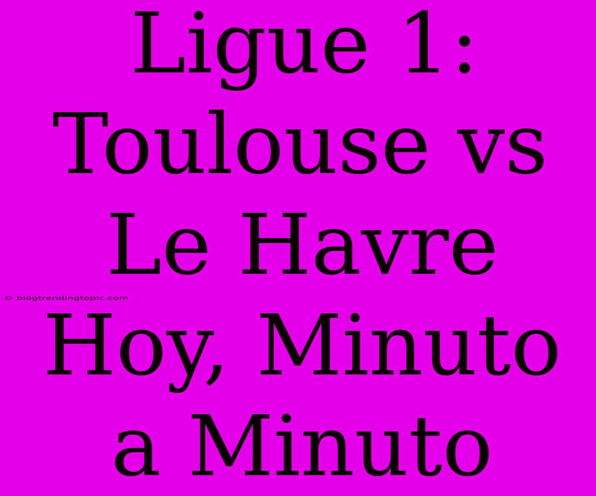 Ligue 1: Toulouse Vs Le Havre Hoy, Minuto A Minuto