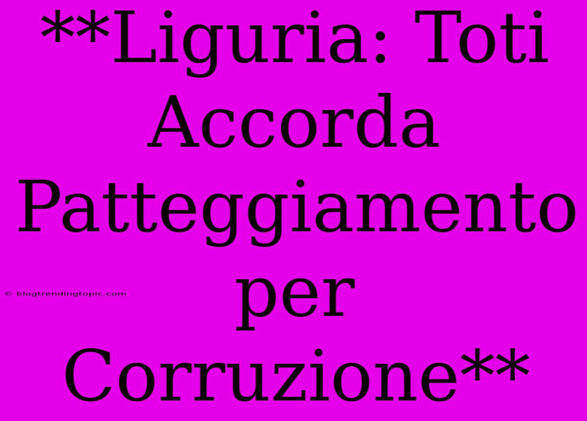 **Liguria: Toti Accorda Patteggiamento Per Corruzione**