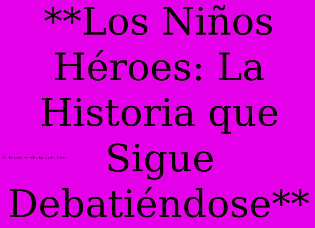 **Los Niños Héroes: La Historia Que Sigue Debatiéndose** 