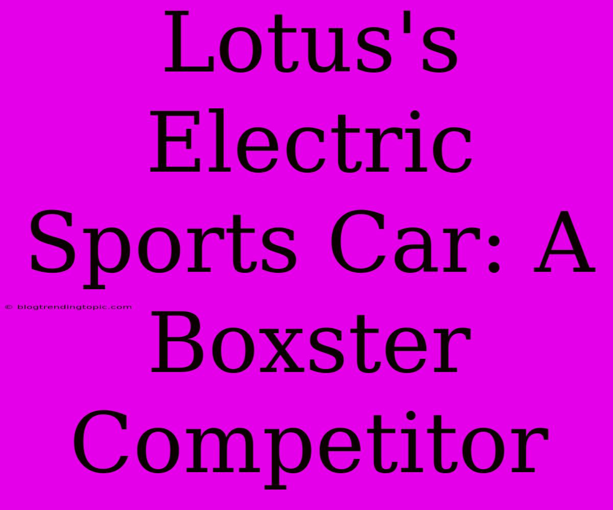 Lotus's Electric Sports Car: A Boxster Competitor