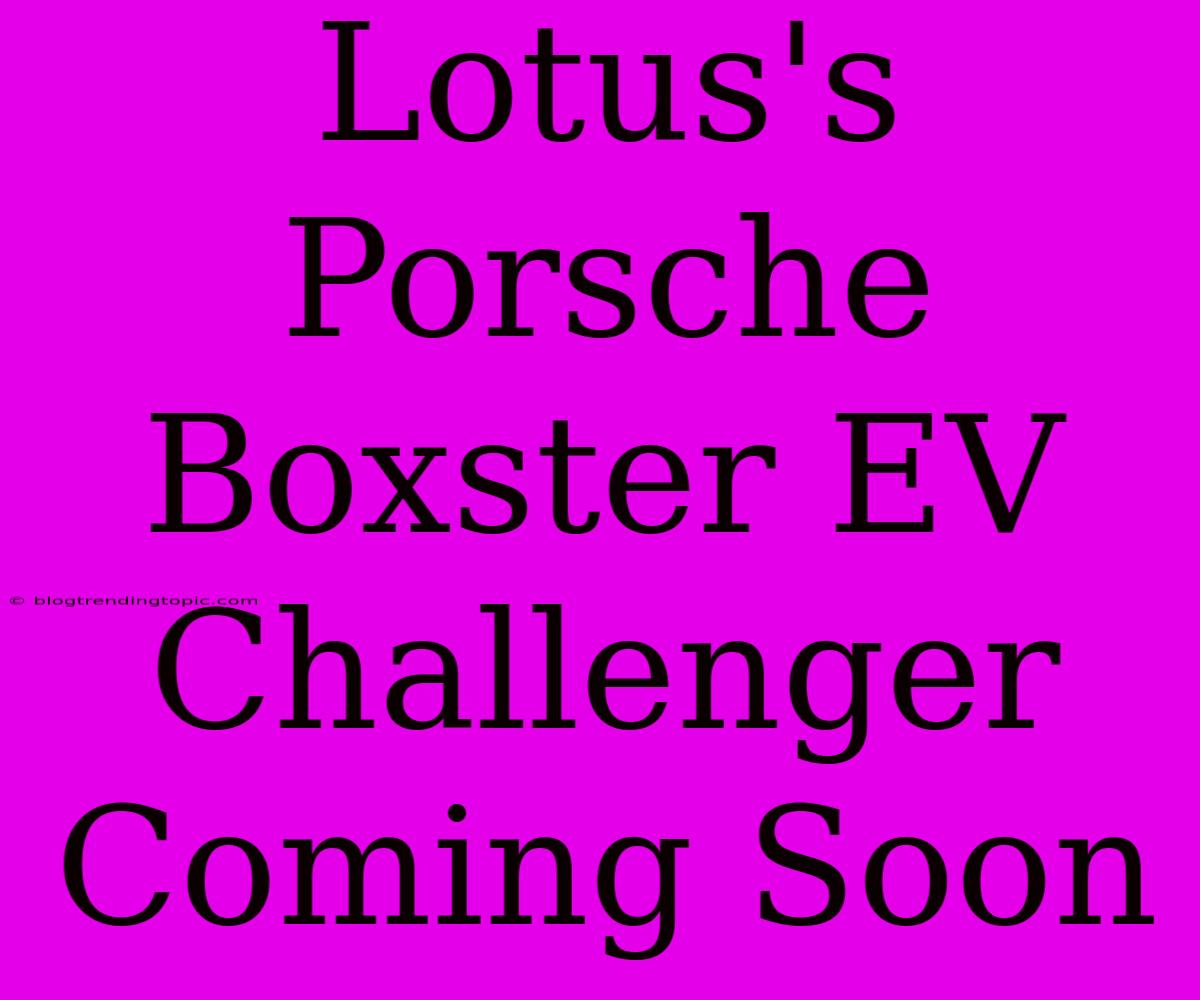 Lotus's Porsche Boxster EV Challenger Coming Soon