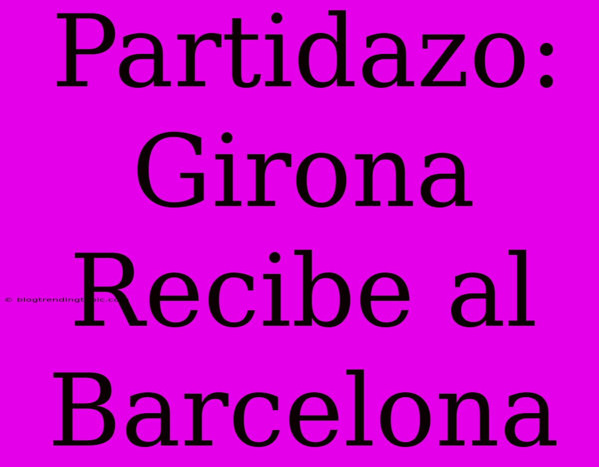 Partidazo: Girona Recibe Al Barcelona