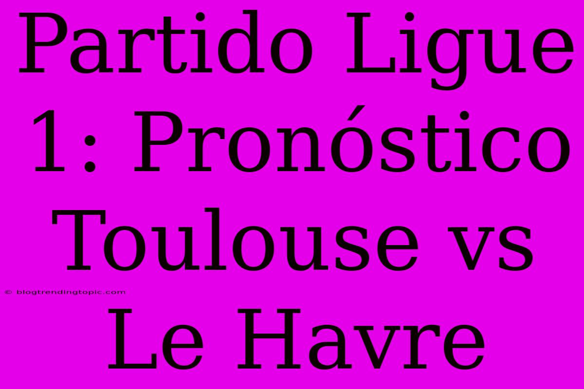 Partido Ligue 1: Pronóstico Toulouse Vs Le Havre