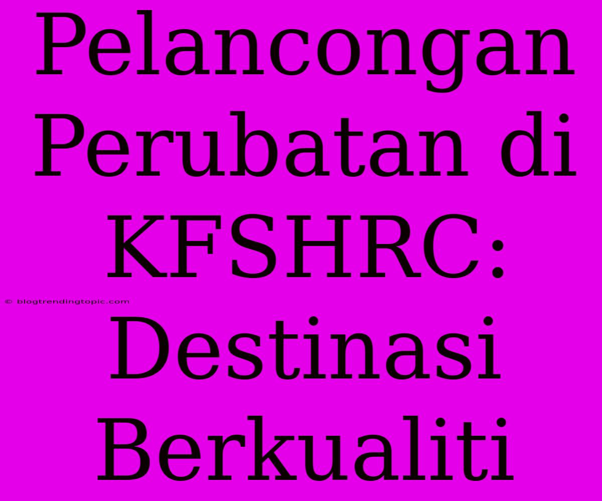 Pelancongan Perubatan Di KFSHRC: Destinasi Berkualiti