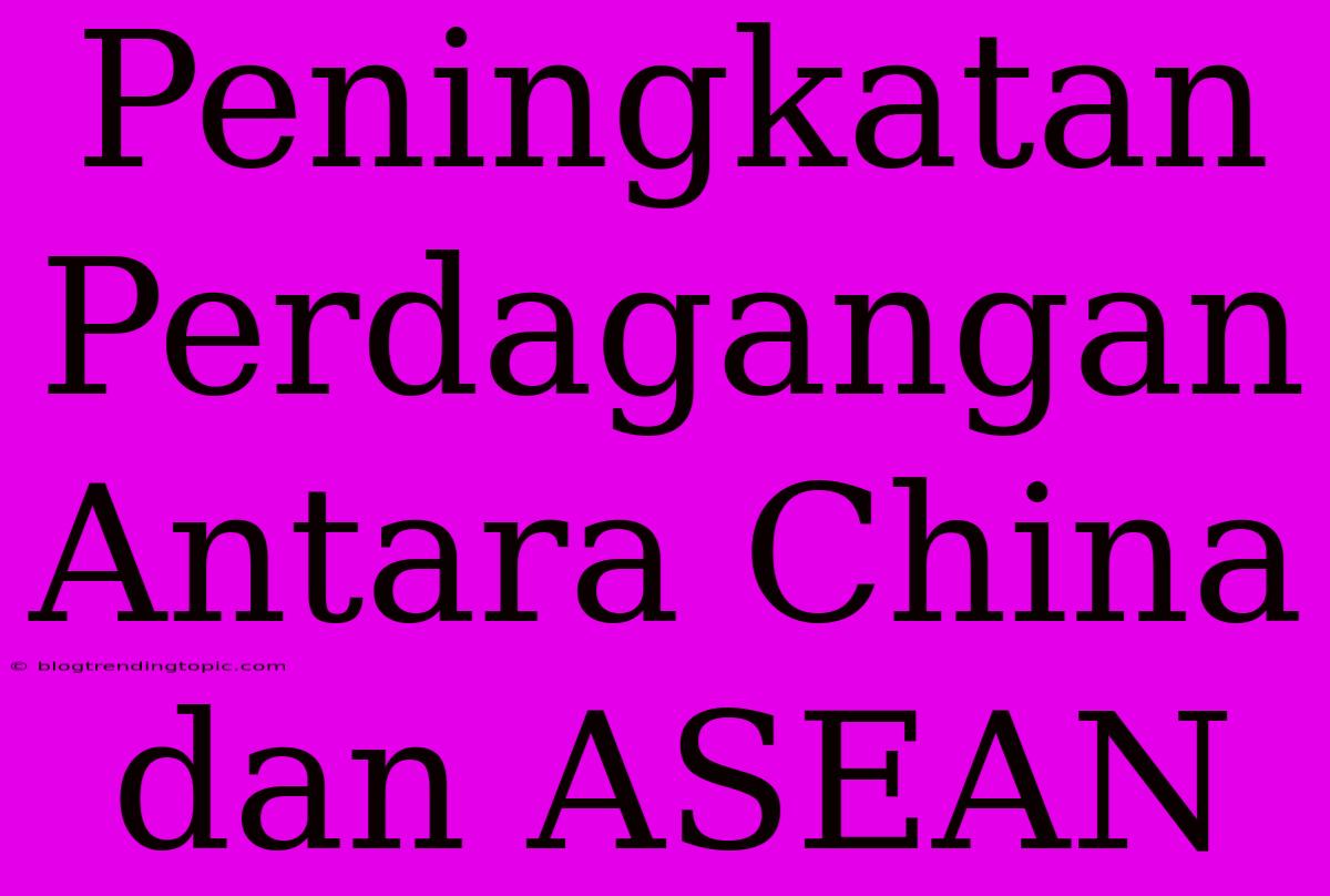 Peningkatan Perdagangan Antara China Dan ASEAN