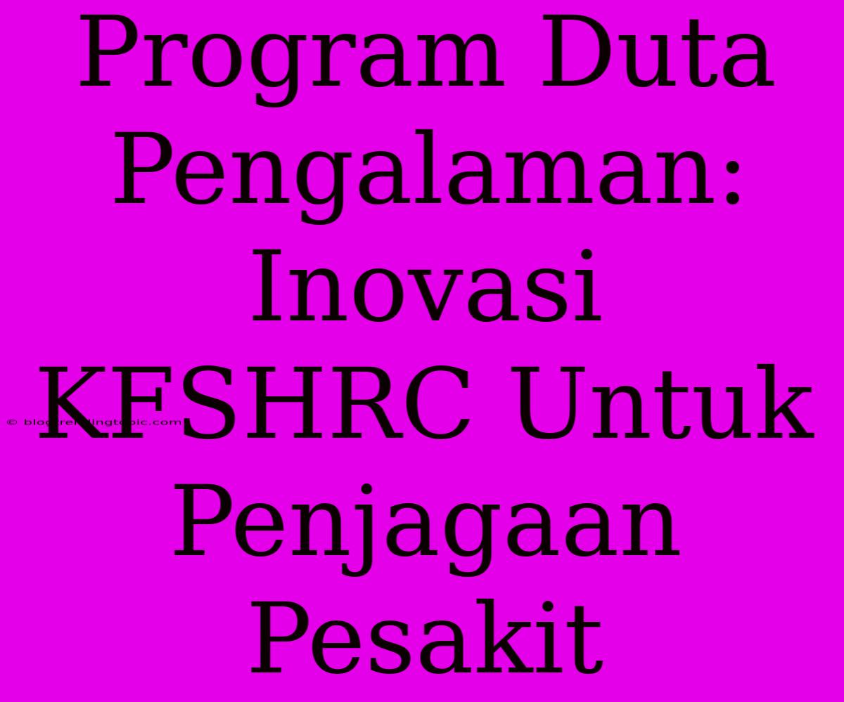 Program Duta Pengalaman: Inovasi KFSHRC Untuk Penjagaan Pesakit