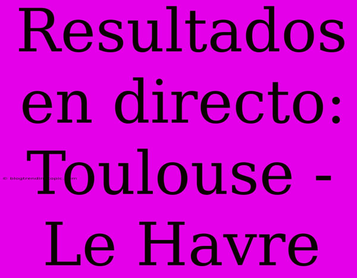 Resultados En Directo: Toulouse - Le Havre