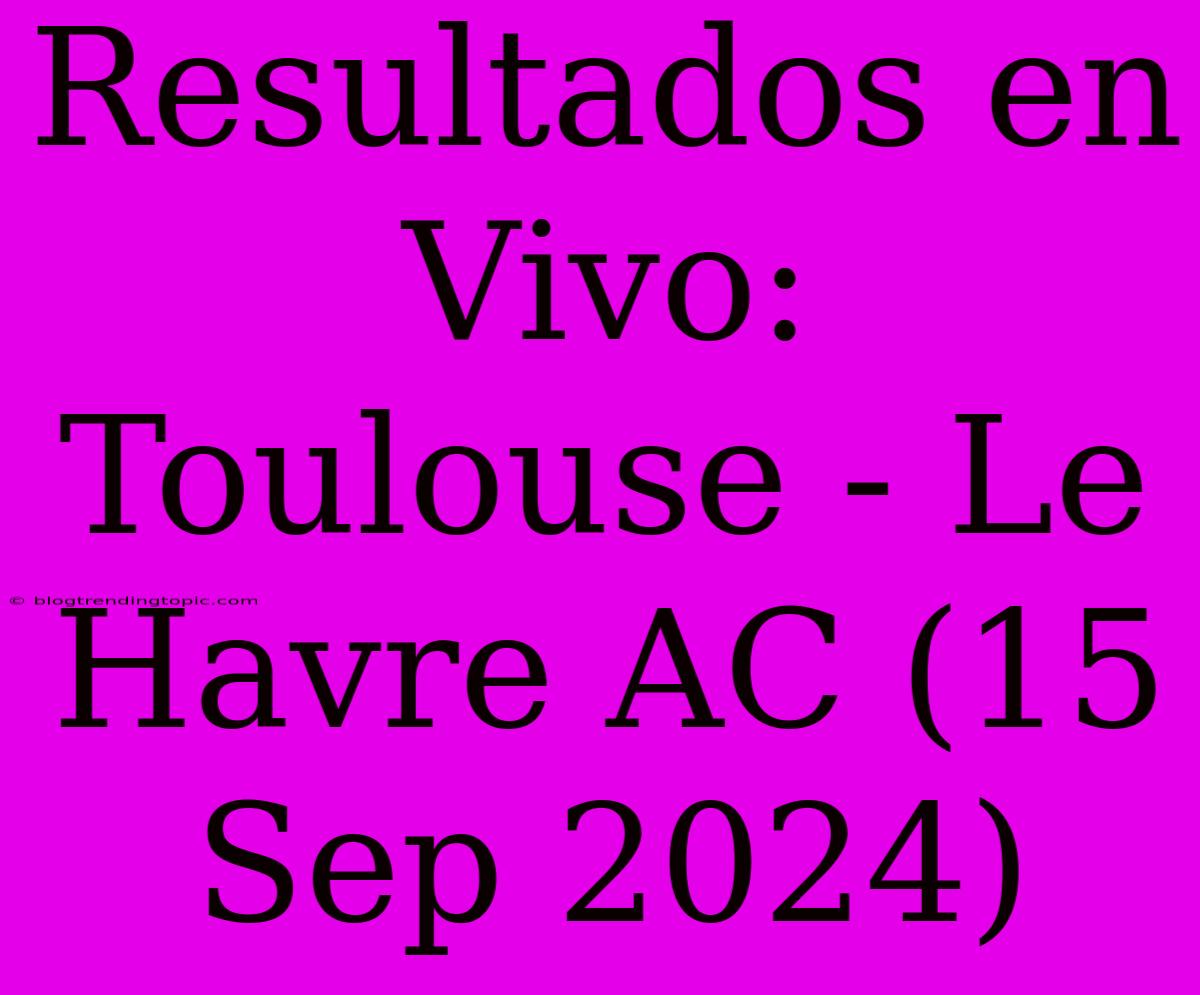 Resultados En Vivo: Toulouse - Le Havre AC (15 Sep 2024)