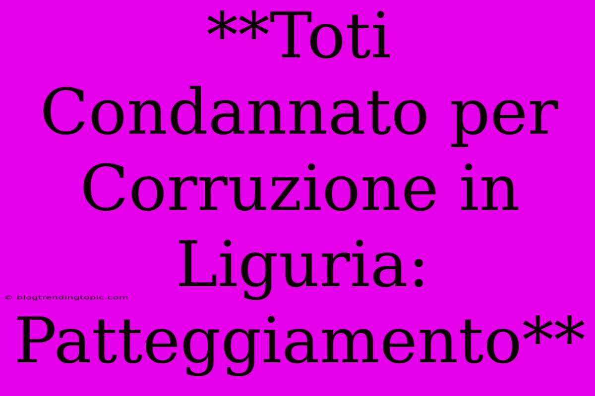 **Toti Condannato Per Corruzione In Liguria: Patteggiamento** 